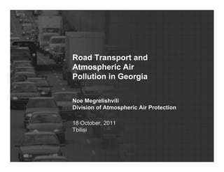 Road Transport and 
Atmospheric Air 
Pollution in Georgia 
Noe Megrelishvili 
Division of Atmospheric Air Protection 
18 October, 2011 
Tbilisi 
 