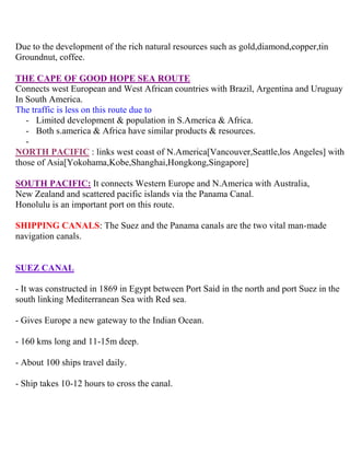 Due to the development of the rich natural resources such as gold,diamond,copper,tin
Groundnut, coffee.
THE CAPE OF GOOD HOPE SEA ROUTE
Connects west European and West African countries with Brazil, Argentina and Uruguay
In South America.
The traffic is less on this route due to
- Limited development & population in S.America & Africa.
- Both s.america & Africa have similar products & resources.
-
NORTH PACIFIC : links west coast of N.America[Vancouver,Seattle,los Angeles] with
those of Asia[Yokohama,Kobe,Shanghai,Hongkong,Singapore]
SOUTH PACIFIC: It connects Western Europe and N.America with Australia,
New Zealand and scattered pacific islands via the Panama Canal.
Honolulu is an important port on this route.
SHIPPING CANALS: The Suez and the Panama canals are the two vital man-made
navigation canals.
SUEZ CANAL
- It was constructed in 1869 in Egypt between Port Said in the north and port Suez in the
south linking Mediterranean Sea with Red sea.
- Gives Europe a new gateway to the Indian Ocean.
- 160 kms long and 11-15m deep.
- About 100 ships travel daily.
- Ship takes 10-12 hours to cross the canal.
 