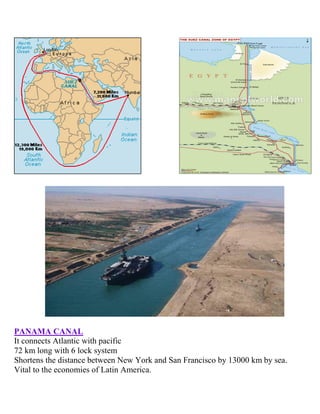 PANAMA CANAL
It connects Atlantic with pacific
72 km long with 6 lock system
Shortens the distance between New York and San Francisco by 13000 km by sea.
Vital to the economies of Latin America.
 