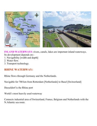 INLAND WATERWAYS: rivers, canals, lakes are important inland waterways.
Its development depends on:-
1. Navigability [width and depth]
2. Water flow.
3. Transport technology.
RHINE WATERWAY:
Rhine flows through Germany and the Netherlands.
Navigable for 700 km from Rotterdam [Netherlands] to Basel [Switzerland]
Dusseldorf is the Rhine port
World’s most heavily used waterway
Connects industrial area of Switzerland, France, Belgium and Netherlands with the
N.Atlantic sea route.
 