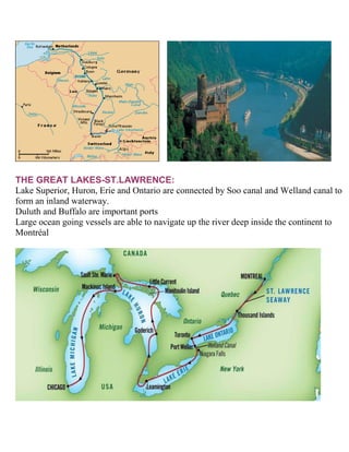 THE GREAT LAKES-ST.LAWRENCE:
Lake Superior, Huron, Erie and Ontario are connected by Soo canal and Welland canal to
form an inland waterway.
Duluth and Buffalo are important ports
Large ocean going vessels are able to navigate up the river deep inside the continent to
Montréal
 