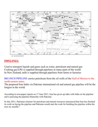 PIPELINES;
Used to transport liquids and gases such as water, petroleum and natural gas
Cooking gas/LPG is supplied through pipelines in many parts of the world
In New Zealand, milk is supplied through pipelines from farms to factories
BIG INCH PIPELINE carries petroleum from the oil wells of the Gulf of Mexico to the
north-eastern states.
The proposed Iran India via Pakistan international oil and natural gas pipeline will be the
longest in the world.
1
According to newspaper reports on 17 June 2011, Iran has given up talks with India on the pipeline
and is pursuing the pipeline bilaterally with Pakistan.
In July 2011, Pakistani minister for petroleum and natural resources announced that Iran has finished
its work on laying the pipeline and Pakistan would start the work for building the pipeline within the
next six months.[
 