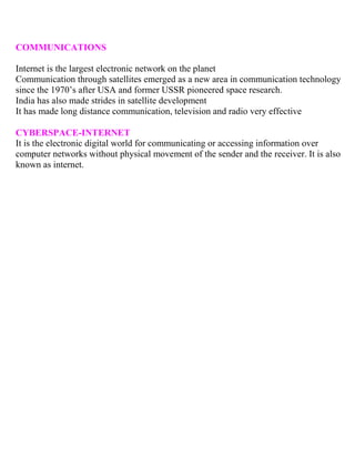 COMMUNICATIONS
Internet is the largest electronic network on the planet
Communication through satellites emerged as a new area in communication technology
since the 1970’s after USA and former USSR pioneered space research.
India has also made strides in satellite development
It has made long distance communication, television and radio very effective
CYBERSPACE-INTERNET
It is the electronic digital world for communicating or accessing information over
computer networks without physical movement of the sender and the receiver. It is also
known as internet.
 