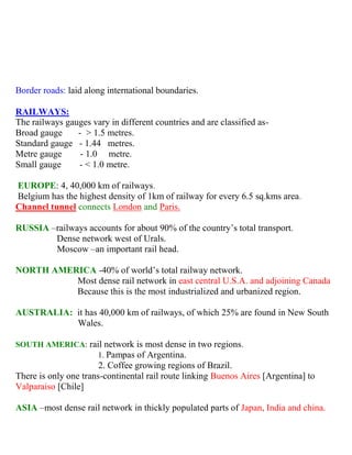 Border roads: laid along international boundaries.
RAILWAYS:
The railways gauges vary in different countries and are classified as-
Broad gauge - > 1.5 metres.
Standard gauge - 1.44 metres.
Metre gauge - 1.0 metre.
Small gauge - < 1.0 metre.
EUROPE: 4, 40,000 km of railways.
Belgium has the highest density of 1km of railway for every 6.5 sq.kms area.
Channel tunnel connects London and Paris.
RUSSIA –railways accounts for about 90% of the country’s total transport.
Dense network west of Urals.
Moscow –an important rail head.
NORTH AMERICA -40% of world’s total railway network.
Most dense rail network in east central U.S.A. and adjoining Canada
Because this is the most industrialized and urbanized region.
AUSTRALIA: it has 40,000 km of railways, of which 25% are found in New South
Wales.
SOUTH AMERICA: rail network is most dense in two regions.
1. Pampas of Argentina.
2. Coffee growing regions of Brazil.
There is only one trans-continental rail route linking Buenos Aires [Argentina] to
Valparaiso [Chile]
ASIA –most dense rail network in thickly populated parts of Japan, India and china.
 