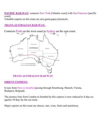 PACIFIC RAILWAY: connects New York [Atlantic coast] with San Francisco [pacific
coast]
Valuable exports on this route are ores,grain,paper,chemicals.
TRANS-AUSTRALIAN RAILWAY:
Connects Perth on the west coast to Sydney on the east coast.
TRANS-AUSTRALIAN RAILWAY
ORIENT EXPRESS:
It runs from Paris to Istanbul passing through Strasbourg, Munich, Vienna,
Budapest, Belgrade.
The journey time from London to Istanbul by this express is now reduced to 4 days as
against 10 days by the sea route.
Major exports on this route are cheese, oats, wine, fruits and machinery.
 