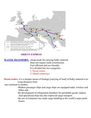 ORIENT EXPRESS
WATER TRANSPORT: cheap mode for carrying bulky material.
Does not require route construction.
Fuel efficient and eco-friendly.
It is divided into two categories-
1. Ocean routes.
2. Inland waterways.
Ocean routes: it is a cheaper means of haulage [carrying of load] of bulky material over
Long distances from
one continent to another.
-Modern passenger ships and cargo ships are equipped radar, wireless and
Other aids.
-the development of refrigerated chambers for perishable goods, tankers
And specialized ships has also improved cargo transport.
-the use of containers has made cargo handling at the world’s major ports
Easier.
 