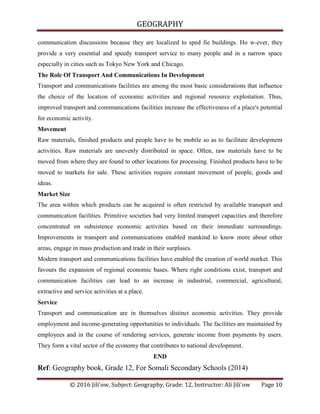 GEOGRAPHY
© 2016 Jili'ow, Subject: Geography, Grade: 12, Instructor: Ali Jili'ow Page 10
communication discussions because they are localized to sped fie buildings. Ho w-ever, they
provide a very essential and speedy transport service to many people and in a narrow space
especially in cities such as Tokyo New York and Chicago.
The Role Of Transport And Communications In Development
Transport and communications facilities are among the most basic considerations that influence
the choice of the location of economic activities and regional resource exploitation. Thus,
improved transport and communications facilities increase the effectiveness of a place's potential
for economic activity.
Movement
Raw materials, finished products and people have to be mobile so as to facilitate development
activities. Raw materials are unevenly distributed in space. Often, raw materials have to be
moved from where they are found to other locations for processing. Finished products have to be
moved to markets for sale. These activities require constant movement of people, goods and
ideas.
Market Size
The area within which products can be acquired is often restricted by available transport and
communication facilities. Primitive societies had very limited transport capacities and therefore
concentrated on subsistence economic activities based on their immediate surroundings.
Improvements in transport and communications enabled mankind to know more about other
areas, engage in mass production and trade in their surpluses.
Modern transport and communications facilities have enabled the creation of world market. This
favours the expansion of regional economic bases. Where right conditions exist, transport and
communication facilities can lead to an increase in industrial, commercial, agricultural,
extractive and service activities at a place.
Service
Transport and communication are in themselves distinct economic activities. They provide
employment and income-generating opportunities to individuals. The facilities are maintained by
employees and in the course of rendering services, generate income from payments by users.
They form a vital sector of the economy that contributes to national development.
END
Ref: Geography book, Grade 12, For Somali Secondary Schools (2014)
 