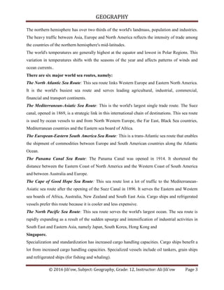 GEOGRAPHY
© 2016 Jili'ow, Subject: Geography, Grade: 12, Instructor: Ali Jili'ow Page 3
The northern hemisphere has over two thirds of the world's landmass, population and industries.
The heavy traffic between Asia, Europe and North America reflects the intensity of trade among
the countries of the northern hemisphere's mid-latitudes.
The world's temperatures are generally highest at the equator and lowest in Polar Regions. This
variation in temperatures shifts with the seasons of the year and affects patterns of winds and
ocean currents..
There are six major world sea routes, namely:
The North Atlantic Sea Route: This sea route links Western Europe and Eastern North America.
It is the world's busiest sea route and serves leading agricultural, industrial, commercial,
financial and transport continents.
The Mediterranean-Asiatic Sea Route: This is the world's largest single trade route. The Suez
canal, opened in 1869, is a strategic link in this international chain of destinations. This sea route
is used by ocean vessels to and from North Western Europe, the Far East, Black Sea countries,
Mediterranean countries and the Eastern sea board of Africa.
The European-Eastern South America Sea Route: This is a trans-Atlantic sea route that enables
the shipment of commodities between Europe and South American countries along the Atlantic
Ocean.
The Panama Canal Sea Route: The Panama Canal was opened in 1914. It shortened the
distance between the Eastern Coast of North America and the Western Coast of South America
and between Australia and Europe.
The Cape of Good Hope Sea Route: This sea route lost a lot of traffic to the Mediterranean-
Asiatic sea route after the opening of the Suez Canal in 1896. It serves the Eastern and Western
sea boards of Africa, Australia, New Zealand and South East Asia. Cargo ships and refrigerated
vessels prefer this route because it is cooler and less expensive.
The North Pacific Sea Route: This sea route serves the world's largest ocean. The sea route is
rapidly expanding as a result of the sudden upsurge and intensification of industrial activities in
South East and Eastern Asia, namely Japan, South Korea, Hong Kong and
Singapore.
Specialization and standardization has increased cargo handling capacities. Cargo ships benefit a
lot from increased cargo handling capacities. Specialized vessels include oil tankers, grain ships
and refrigerated ships (for fishing and whaling).
 