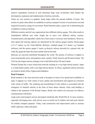 GEOGRAPHY
© 2016 Jili'ow, Subject: Geography, Grade: 12, Instructor: Ali Jili'ow Page 6
massive expenditure involved in such piecemeal large scale investments often hinders the
development, expansion and modernization of railway networks,
Trains are very sensitive to gradient. Steep slopes affect the upward mobility of trains. The
terrain of a place often affects its suitability to railway transport in terms of construction cost and
required locomotive energy for movement. Relief therefore plays a great role in determining the
availability of railway facilities.
Different countries and rail way organizations have different railway gauges. This often results in
transludment difficult uses when freight has to move over different railway systems.
Containerization and adjustable wheels have been used to overcome such limitations. However,
train speed and carrying capacity are determined by the railway gauges namely ;broad gauge
(1.5-1.7 meters e.g the Trans-Siberian Railway), standard gauge (1.4 metres e.g Canadian
railways), and the narrow gauge (1 metre e.g Kenya's railway network).As a general rule, the
wider the gauge the faster the trains and the heavier the load.
Railways are unevenly distributed throughout the world. The density of railways is highest in
most economically active and populous areas, namely, North America and Western Europe. The
USA has the longest railway mileage in the world followed by CIS and Canada.
Western Europe has a more closely-knit network resulting in a very high railway density. Japan
is a small island country with a very high railway density. In Africa, significant railway networks
are found in South Africa, Nigeria and Zimbabwe.
Road Transport
Road transport is the most universal mode of transport in terms of its spread and availability in
space. It appears in a wide variety of sizes, quality and classification and supports an extremely
wide variety of traffic. The widening and smoothening of road surfaces is associated with the
emergence of wheeled vehicles in the form of horse drawn chariots. Early road building is
related to the expansion of the Roman Empire. Roads were found to be necessary for effective
communication with Rome.
Large-scale road transport services developed worldwide after World War II. In most countries,
especially developing ones, early drivers were ex-world war II soldiers who had used vehicles
for military transport purposes. Today, road construction and improvement seeks to increase
traffic capacities, safety and speed.
 