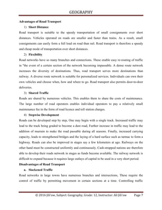 GEOGRAPHY
© 2016 Jili'ow, Subject: Geography, Grade: 12, Instructor: Ali Jili'ow Page 7
Advantages of Road Transport
1) Short Distance
Road transport is suitable to the speedy transportation of small consignments over short
distances. Vehicles operated on roads are smaller and faster than trains. As a result, small
consignments can easily form a full load on road than rail. Road transport is therefore a speedy
and cheap mode of transportation over short distances.
2) Flexibility
Road networks have so many branches and connections. These enable easy re-routing of traffic
in "the event of a certain section of the network becoming impassable. A dense route network
increases the diversity of destinations. Thus, road transport serves more destinations than
railway. A diverse route network is suitable for personalized services. Individuals can own their
own vehicles and choose when, how and where to go. Road transport also permits door-to-door
deliveries.
3) Shared Traffic
Roads are shared by numerous vehicles. This enables them to share the costs of maintenance.
The large number of road operators enables individual operators to pay a relatively small
maintenance fee in the form of road licence and toll station charges.
4) Stepwise Development
Roads can be developed step by step, One may begin with a single track. Increased traffic may
lead to the track being graded to become a dust road, Further increase in traffic may lead to the
addition of murrain to make the road passable during all seasons. Finally, increased carrying
capacity, leads to strengthened bridges and the laying of a hard surface such as tarmac to form a
highway. Roads can also be improved in stages say a few kilometers at ago. Railways on the
other hand must be constructed uniformly and continuously. Cash-strapped nations are therefore
able to develop their roads network in stages as funds become available. The railway network is
difficult to expand because it requires large outlays of capital to be used in a very short period.
Disadvantages of Road Transport
a. Slackened Traffic
Road networks in large towns have numerous branches and intersections, These require the
control of traffic by permitting movement in certain sections at a time. Controlling traffic
 