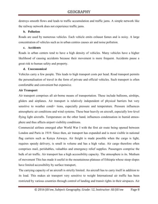 GEOGRAPHY
© 2016 Jili'ow, Subject: Geography, Grade: 12, Instructor: Ali Jili'ow Page 8
destroys smooth flows and leads to traffic accumulation and traffic jams. A simple network like
the railway network does not experience traffic jams.
b. Pollution
Roads are used by numerous vehicles. Each vehicle emits exhaust fumes and is noisy. A large
concentration of vehicles such as in urban centres causes air and noise pollution.
c. Accidents
Roads in urban centers tend to have a high density of vehicles. Many vehicles have a higher
likelihood of causing accidents because their movement is more frequent. Accidents pause a
great risk to human safety and property.
d. Uneconomical
Vehicles carry a few people. This leads to high transport costs per head. Road transport permits
the personalisation of travel in the form of private and official vehicles. Such transport is often
comfortable and convenient but expensive.
Air Transport
Air transport comprises all air-borne means of transportation. These include balloons, airships,
gliders and airplanes. Air transport is relatively independent of physical barriers but very
sensitive to weather condi= tions, especially pressure and temperature. Pressure influences
atmospheric air conditions and wind systems. These bear heavily on aircraft, especially low-level
flying light aircrafts. Temperature on the other hand, influences condensation in humid atmos-
phere and thus affects airport visibility conditions.
Commercial airlines emerged after World War I with the first air route being opened between
London and Paris in 1919. Since then, air transport has expanded and is most visible in national
flag carriers such as Kenya Airways. Air freight is made possible when the cargo is light,
requires speedy delivery, is small in volume and has a high value. Air cargo therefore often
comprises mail, perishables, valuables and emergency relief supplies. Passengers comprise the
bulk of air traffic. Air transport has a high accessibility capacity. The atmosphere is its. Medium
of movement This has made it useful in the mountainous plateaus of Ethiopia whose steep slopes
have limited accessibility by surface transport,
The carrying capacity of an aircraft is strictly limited. An aircraft has to carry itself in addition to
its load. This makes air transport very sensitive to weight International air traffic has been
restricted by various countries through control of landing and transit rights in their airspaces. Air
 