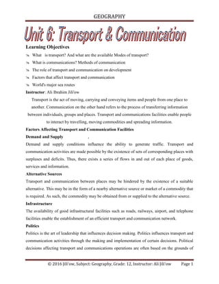 GEOGRAPHY
© 2016 Jili'ow, Subject: Geography, Grade: 12, Instructor: Ali Jili'ow Page 1
Learning Objectives
 What is transport? And what are the available Modes of transport?
 What is communications? Methods of communication
 The role of transport and communication on development
 Factors that affect transport and communication
 World's major sea routes
Instructor: Ali Ibrahim Jili'ow
Transport is the act of moving, carrying and conveying items and people from one place to
another. Communication on the other hand refers to the process of transferring information
between individuals, groups and places. Transport and communications facilities enable people
to interact by travelling, moving commodities and spreading information.
Factors Affecting Transport and Communication Facilities
Demand and Supply ,
Demand and supply conditions influence the ability to generate traffic. Transport and
communication activities are made possible by the existence of sets of corresponding places with
surpluses and deficits. Thus, there exists a series of flows in and out of each place of goods,
services and information.
Alternative Sources
Transport and communication between places may be hindered by the existence of a suitable
alternative. This may be in the form of a nearby alternative source or market of a commodity that
is required. As such, the commodity may be obtained from or supplied to the alternative source.
Infrastructure
The availability of good infrastructural facilities such as roads, railways, airport, and telephone
facilities enable the establishment of an efficient transport and communication network.
Politics
Politics is the art of leadership that influences decision making. Politics influences transport and
communication activities through the making and implementation of certain decisions. Political
decisions affecting transport and communications operations are often based on the grounds of
 