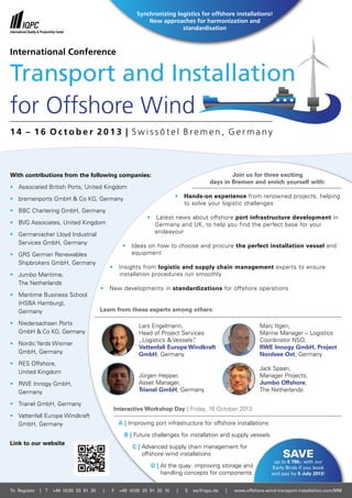 Transport and Installation
for Offshore Wind
With contributions from the following companies:
•	 Associated British Ports, United Kingdom
•	 bremenports GmbH & Co KG, Germany
•	 BBC Chartering GmbH, Germany
•	 BVG Associates, United Kingdom
•	 Germanischer Lloyd Industrial
	Services GmbH, Germany
•	 GRS German Renewables
	Shipbrokers GmbH, Germany
•	 Jumbo Maritime,
	 The Netherlands
•	 Maritime Business School
	 (HSBA Hamburg),
	Germany
•	 Niedersachsen Ports
	 GmbH & Co KG, Germany
•	 Nordic Yards Wismar
	 GmbH, Germany
•	 RES Offshore,
	United Kingdom
•	 RWE Innogy GmbH,
	Germany
•	 Trianel GmbH, Germany
•	 Vattenfall Europe Windkraft
	 GmbH, Germany
Join us for three exciting
days in Bremen and enrich yourself with:
•   Hands-on experience from renowned projects, helping
	 to solve your logistic challenges
•   Latest news about offshore port infrastructure development in
	 Germany and UK, to help you find the perfect base for your
	endeavour
•   Ideas on how to choose and procure the perfect installation vessel and
equipment
•   Insights from logistic and supply chain management experts to ensure
	 installation procedures run smoothly
•   New developments in standardizations for offshore operations
Learn from these experts among others:
Interactive Workshop Day | Friday, 16 October 2013
A | Improving port infrastructure for offshore installations		
B | Future challenges for installation and supply vessels
C | Advanced supply chain management for
offshore wind installations
D | At the quay: improving storage and
handling concepts for components
Save
up to € 780,- with our
Early Birds if you book
and pay by 5 July 2013!
To Register | T +49 (0)30 20 91 30 | F +49 (0)30 20 91 32 10 | E eq@iqpc.de | www.offshore-wind-transport-installation.com/MM
1 4 – 1 6 O c t o b e r 2 0 1 3 | S w i s s ô t e l B r e m e n , G e r m a n y
International Conference
Link to our website
Synchronizing logistics for offshore installations!
New approaches for harmonization and
standardisation
Lars Engelmann,
Head of Project Services
„Logistics & Vessels“,
Vattenfall Europe Windkraft
GmbH, Germany
Jürgen Hepper,
Asset Manager,
Trianel GmbH, Germany
Marc Itgen,
Marine Manager – Logistics
Coordinator NSO,
RWE Innogy GmbH, Project
Nordsee Ost, Germany
Jack Spaan,
Manager Projects,
Jumbo Offshore,
The Netherlands
 
