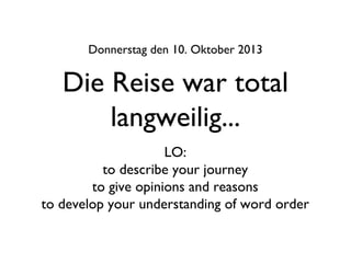 Die Reise war total
langweilig...
Donnerstag den 10. Oktober 2013
LO:
to describe your journey
to give opinions and reasons
to develop your understanding of word order
 