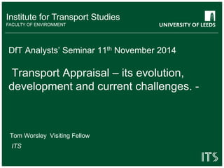 Institute for Transport Studies 
FACULTY OF ENVIRONMENT 
DfT Analysts’ Seminar 11th November 2014 
Transport Appraisal – its evolution, 
development and current challenges. - 
Tom Worsley Visiting Fellow 
ITS 
 