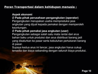 Peran Transportasi dalam kehidupan manusia :

    Aspek ekonomi
    Ø Pada pihak perusahaan pengangkutan (operator)
    Pengangkutan merupakan usaha memproduksi jasa
    angkutan yang dijual kepada pemakai dengan memperoleh
    keuntungan.
    Ø Pada pihak pemakai jasa angkutan (user)
    Pengangkutan sebagai salah satu mata rantai dari arus
    bahan baku untuk produksi dan arus distribusi barang jadi
    yang disalurkan ke pasar serta kebutuhan pertukaran barang
    di pasar.
    Supaya kedua arus ini lancar, jasa angkutan harus cukup
    tersedia dan biaya sebanding dengan seluruh biaya produksi.




                       Powerpoint Templates
                                                           Page 10
 
