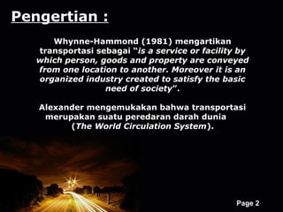 Pengertian :
      Whynne-Hammond (1981) mengartikan
   transportasi sebagai “is a service or facility by
   which person, goods and property are conveyed
   from one location to another. Moreover it is an
   organized industry created to satisfy the basic
                  need of society”.

   Alexander mengemukakan bahwa transportasi
    merupakan suatu peredaran darah dunia
         (The World Circulation System).




                   Powerpoint Templates
                                                 Page 2
 