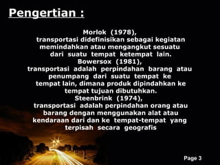 Pengertian :
                   Morlok (1978),
     transportasi didefinisikan sebagai kegiatan
      memindahkan atau mengangkut sesuatu
         dari suatu tempat ketempat lain.
                 Bowersox (1981),
  transportasi adalah perpindahan barang atau
        penumpang dari suatu tempat ke
     tempat lain, dimana produk dipindahkan ke
             tempat tujuan dibutuhkan.
                Steenbrink (1974),
    transportasi adalah perpindahan orang atau
       barang dengan menggunakan alat atau
    kendaraan dari dan ke tempat-tempat yang
             terpisah secara geografis



                 Powerpoint Templates
                                             Page 3
 