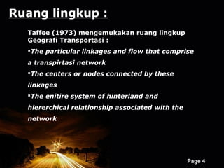 Ruang lingkup :
  Taffee (1973) mengemukakan ruang lingkup
  Geografi Transportasi :
  The particular linkages and flow that comprise
  a transpirtasi network
  The centers or nodes connected by these
  linkages
  The enitire system of hinterland and
  hiererchical relationship associated with the
  network




                  Powerpoint Templates
                                                  Page 4
 