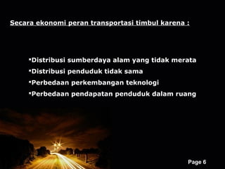 Secara ekonomi peran transportasi timbul karena :




     Distribusi sumberdaya alam yang tidak merata
     Distribusi penduduk tidak sama
     Perbedaan perkembangan teknologi
     Perbedaan pendapatan penduduk dalam ruang




                    Powerpoint Templates
                                                Page 6
 