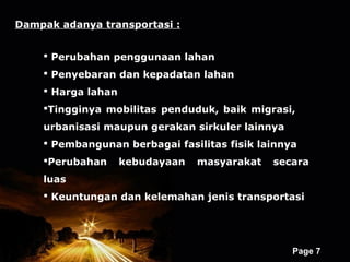 Dampak adanya transportasi :


     Perubahan penggunaan lahan
     Penyebaran dan kepadatan lahan
     Harga lahan
    Tingginya mobilitas penduduk, baik migrasi,
    urbanisasi maupun gerakan sirkuler lainnya
     Pembangunan berbagai fasilitas fisik lainnya
    Perubahan      kebudayaan      masyarakat   secara
    luas
     Keuntungan dan kelemahan jenis transportasi




                     Powerpoint Templates
                                                    Page 7
 