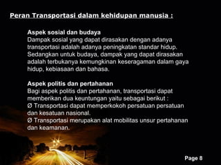 Peran Transportasi dalam kehidupan manusia :

    Aspek sosial dan budaya
    Dampak sosial yang dapat dirasakan dengan adanya
    transportasi adalah adanya peningkatan standar hidup.
    Sedangkan untuk budaya, dampak yang dapat dirasakan
    adalah terbukanya kemungkinan keseragaman dalam gaya
    hidup, kebiasaan dan bahasa.

    Aspek politis dan pertahanan
    Bagi aspek politis dan pertahanan, transportasi dapat
    memberikan dua keuntungan yaitu sebagai berikut :
    Ø Transportasi dapat memperkokoh persatuan persatuan
    dan kesatuan nasional.
    Ø Transportasi merupakan alat mobilitas unsur pertahanan
    dan keamanan.



                       Powerpoint Templates
                                                          Page 8
 