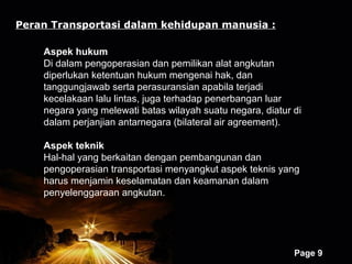 Peran Transportasi dalam kehidupan manusia :

    Aspek hukum
    Di dalam pengoperasian dan pemilikan alat angkutan
    diperlukan ketentuan hukum mengenai hak, dan
    tanggungjawab serta perasuransian apabila terjadi
    kecelakaan lalu lintas, juga terhadap penerbangan luar
    negara yang melewati batas wilayah suatu negara, diatur di
    dalam perjanjian antarnegara (bilateral air agreement).

    Aspek teknik
    Hal-hal yang berkaitan dengan pembangunan dan
    pengoperasian transportasi menyangkut aspek teknis yang
    harus menjamin keselamatan dan keamanan dalam
    penyelenggaraan angkutan.




                        Powerpoint Templates
                                                            Page 9
 