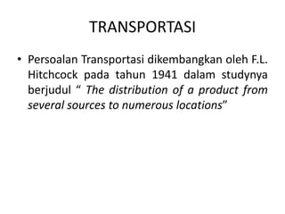 TRANSPORTASI
• Persoalan Transportasi dikembangkan oleh F.L.
Hitchcock pada tahun 1941 dalam studynya
berjudul “ The distribution of a product from
several sources to numerous locations”
 