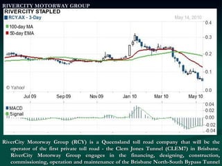 RIVERCITY MOTORWAY GROUP RiverCity Motorway Group (RCY) is a Queensland toll road company that will be the operator of the first private toll road - the Clem Jones Tunnel (CLEM7) in Brisbane. RiverCity Motorway Group engages in the financing, designing, construction, commissioning, operation and maintenance of the Brisbane North-South Bypass Tunnel (NSBT) as a toll road until 2051 under a 45-year concession with the Brisbane City Council (BBC). 