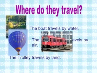 Where do they travel? The boat travels by water. The Hot air balloon travels by air. The Trolley travels by land. 