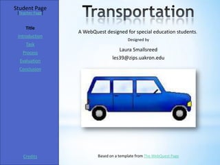 Student Page
 [Teacher Page]


     Title
                  A WebQuest designed for special education students.
 Introduction
                                         Designed by
     Task
                                    Laura Smallsreed
   Process
                                 les39@zips.uakron.edu
  Evaluation
  Conclusion




    Credits               Based on a template from The WebQuest Page
 