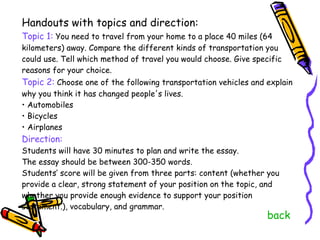 Handouts with topics and direction: Topic 1:  You need to travel from your home to a place 40 miles (64 kilometers) away. Compare the different kinds of transportation you could use. Tell which method of travel you would choose. Give specific reasons for your choice. Topic 2:  Choose one of the following transportation vehicles and explain why you think it has changed people's lives. •  Automobiles •  Bicycles •  Airplanes Direction: Students will have 30 minutes to plan and write the essay.  The essay should be between 300-350 words.  Students’ score will be given from three parts: content (whether you provide a clear, strong statement of your position on the topic, and whether you provide enough evidence to support your position statement.), vocabulary, and grammar. back 