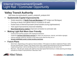 Internal Improvement/Growth
Light Rail - Commuter Opportunity
Valley Transit Authority
     http://www.vta.org/studies/lrt_system_analysis/lr_analysis.html
   Systemwide Capital Improvements
     –   Grade separation of North First and Montague (LRT bridge over Montague)
     –   Fencing on North First (allows trains to increase to 45 mph)
     –   Pocket track at Ohlone/Chynoweth (timed transfers during night/weekend)
     –                  Success Stories In Japan
         Train signal improvements (improved reliability)
     –   New Great America station (improved connection to commuter rail)
   Making Light Rail More User Friendly
     –   Continue the EcoPass program with employers/institutions
     –   Implement real-time information services for riders (via cell phones, internet, and station signage)
     –   Improve signage inside the vehicles so that riders know what line they are on
     –   Accept credit/debit cards in ticket vending machines

   Future Plans
     –   Short Term. Depending on the agency’s fiscal condition, VTA hopes to be able to implement Phase I within
         the next several years. Phase I may require some minor capital improvements but the principal obstacle in
         implementing phase I will be identifying where the additional operating cost will come from.
     –   Mid Term. VTA will work closely with staff from the High Speed Rail Authority to initiate planning and design
         activities for Phase II improvements in Mountain View.



                                                                                                            Q3 2006
 