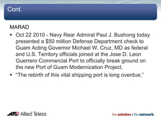 Cont.

MARAD
 Oct 22 2010 - Navy Rear Admiral Paul J. Bushong today
  presented a $50 million Defense Department check to
  Guam Acting Governor Michael W. Cruz, MD as federal
  and U.S. Territory officials joined at the Jose D. Leon
  Guerrero Commercial Port to officially break ground on
  the new Port of Guam Modernization Project.
 “The rebirth of this vital shipping port is long overdue,”
 