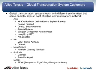 Allied Telesis – Global Transportation System Customers

 Global transportation systems each with different environment but
  same need for robust, cost effective communications network
    – Asia
       • KEIKYU Railway（Keihin Electric Express Railway）
       • Nagoya Railroad
       • Odakyu Electric Railway
       • Jakarta Busway
       • Bangkok Metropolitan Administration
       • Hong Kong MRT
       • ATL Logistics
    – NA
       • Valley Transit Authority
       • Ohare?
    – New Zealand
       • Northern Gateway Toll Road
    – Australia
       • VicTrack
       • Adelaide Airport
    – Europe
       • AENA (Aeropuertos Españoles y Navegación Aérea)
 