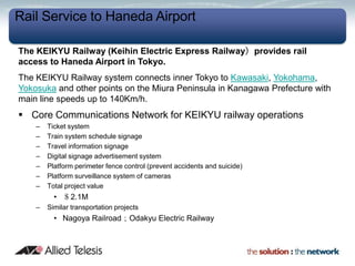 Rail Service to Haneda Airport

The KEIKYU Railway (Keihin Electric Express Railway）provides rail
access to Haneda Airport in Tokyo.
The KEIKYU Railway system connects inner Tokyo to Kawasaki, Yokohama,
Yokosuka and other points on the Miura Peninsula in Kanagawa Prefecture with
main line speeds up to 140Km/h.
 Core Communications Network for KEIKYU railway operations
    –   Ticket system
    –   Train system schedule signage
    –   Travel information signage
    –   Digital signage advertisement system
    –   Platform perimeter fence control (prevent accidents and suicide)
    –   Platform surveillance system of cameras
    –   Total project value
          • ＄2.1M
    –   Similar transportation projects
          • Nagoya Railroad；Odakyu Electric Railway
 