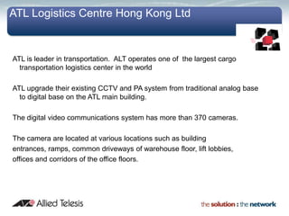 ATL Logistics Centre Hong Kong Ltd


ATL is leader in transportation. ALT operates one of the largest cargo
  transportation logistics center in the world

ATL upgrade their existing CCTV and PA system from traditional analog base
  to digital base on the ATL main building.

The digital video communications system has more than 370 cameras.

The camera are located at various locations such as building
entrances, ramps, common driveways of warehouse floor, lift lobbies,
offices and corridors of the office floors.
 