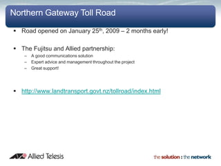 Northern Gateway Toll Road

 Road opened on January 25th, 2009 – 2 months early!

 The Fujitsu and Allied partnership:
    –   A good communications solution
    –   Expert advice and management throughout the project
    –   Great support!




 http://www.landtransport.govt.nz/tollroad/index.html
 