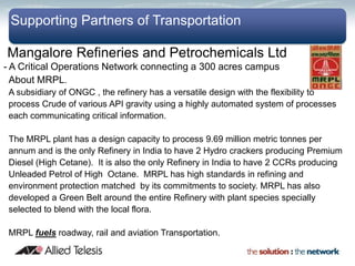 Supporting Partners of Transportation

Mangalore Refineries and Petrochemicals Ltd
- A Critical Operations Network connecting a 300 acres campus
  About MRPL.
 A subsidiary of ONGC , the refinery has a versatile design with the flexibility to
 process Crude of various API gravity using a highly automated system of processes
 each communicating critical information.

 The MRPL plant has a design capacity to process 9.69 million metric tonnes per
 annum and is the only Refinery in India to have 2 Hydro crackers producing Premium
 Diesel (High Cetane). It is also the only Refinery in India to have 2 CCRs producing
 Unleaded Petrol of High Octane. MRPL has high standards in refining and
 environment protection matched by its commitments to society. MRPL has also
 developed a Green Belt around the entire Refinery with plant species specially
 selected to blend with the local flora.

 MRPL fuels roadway, rail and aviation Transportation.
 