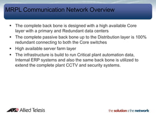 MRPL Communication Network Overview

  The complete back bone is designed with a high available Core
   layer with a primary and Redundant data centers
  The complete passive back bone up to the Distribution layer is 100%
   redundant connecting to both the Core switches
  High available server farm layer
  The infrastructure is build to run Critical plant automation data,
   Internal ERP systems and also the same back bone is utilized to
   extend the complete plant CCTV and security systems.
 