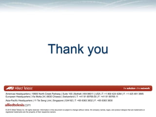 Thank you


Americas Headquarters | 19800 North Creek Parkway | Suite 100 | Bothell | WA 98011 | USA | T: +1 800 424 4284 | F: +1 425 481 3895
European Headquarters | Via Motta 24 | 6830 Chiasso | Switzerland | T: +41 91 69769.00 | F: +41 91 69769.11
Asia-Pacific Headquarters | 11 Tai Seng Link | Singapore | 534182 | T: +65 6383 3832 | F: +65 6383 3830


© 2010 Allied Telesis Inc. All rights reserved. Information in this document is subject to change without notice. All company names, logos, and product designs that are trademarks or
registered trademarks are the property of their respective owners.
 
