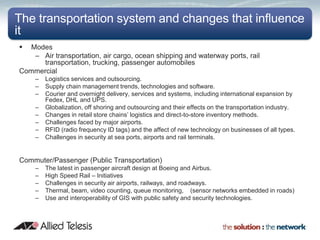 The transportation system and changes that influence
it
 Modes
   – Air transportation, air cargo, ocean shipping and waterway ports, rail
      transportation, trucking, passenger automobiles
Commercial
    –   Logistics services and outsourcing.
    –   Supply chain management trends, technologies and software.
    –   Courier and overnight delivery, services and systems, including international expansion by
        Fedex, DHL and UPS.
    –   Globalization, off shoring and outsourcing and their effects on the transportation industry.
    –   Changes in retail store chains’ logistics and direct-to-store inventory methods.
    –   Challenges faced by major airports.
    –   RFID (radio frequency ID tags) and the affect of new technology on businesses of all types.
    –   Challenges in security at sea ports, airports and rail terminals.


Commuter/Passenger (Public Transportation)
    –   The latest in passenger aircraft design at Boeing and Airbus.
    –   High Speed Rail – Initiatives
    –   Challenges in security air airports, railways, and roadways.
    –   Thermal, beam, video counting, queue monitoring, (sensor networks embedded in roads)
    –   Use and interoperability of GIS with public safety and security technologies.
 