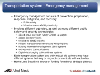 Transportation system - Emergency management

   – Emergency management consists of prevention, preparation,
     response, mitigation, and recovery.
             – Public safety
             – Infrastructure availability/continuity
   – Involves different agencies, as well as many different public
     safety and security technologies
       •   closed circuit television (CCTV-Analog & Digital)
       •   access control systems
       •   fire and life safety systems
       •   incident management software and web programs
       •   building information management (BIM) systems
       •   two-way radio communications
       •   Digital visual paging public address systems
   – Each transportation system and their mutual aid partners may have
     different systems that may or may not communicate with each other.
   – Home Land Security is source of funding for national strategic projects
 
