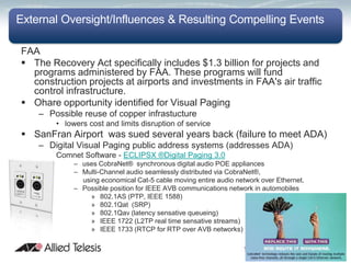 External Oversight/Influences & Resulting Compelling Events

FAA
 The Recovery Act specifically includes $1.3 billion for projects and
  programs administered by FAA. These programs will fund
  construction projects at airports and investments in FAA's air traffic
  control infrastructure.
 Ohare opportunity identified for Visual Paging
    – Possible reuse of copper infrastucture
        • lowers cost and limits disruption of service
 SanFran Airport was sued several years back (failure to meet ADA)
    – Digital Visual Paging public address systems (addresses ADA)
        Comnet Software - ECLIPSX ®Digital Paging 3.0
             – uses CobraNet® synchronous digital audio POE appliances
             – Multi-Channel audio seamlessly distributed via CobraNet®,
               using economical Cat-5 cable moving entire audio network over Ethernet.
             – Possible position for IEEE AVB communications network in automobiles
                  » 802.1AS (PTP, IEEE 1588)
                  » 802.1Qat (SRP)
                  » 802.1Qav (latency sensative queueing)
                  » IEEE 1722 (L2TP real time sensative streams)
                  » IEEE 1733 (RTCP for RTP over AVB networks)
 