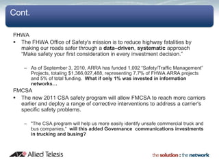 Cont.

FHWA
 The FHWA Office of Safety's mission is to reduce highway fatalities by
  making our roads safer through a data–driven, systematic approach
  “Make safety your first consideration in every investment decision.”

    – As of September 3, 2010, ARRA has funded 1,002 “Safety/Traffic Management”
      Projects, totaling $1,366,027,488, representing 7.7% of FHWA ARRA projects
      and 5% of total funding. What if only 1% was invested in information
      networks…
FMCSA
 The new 2011 CSA safety program will allow FMCSA to reach more carriers
  earlier and deploy a range of corrective interventions to address a carrier's
  specific safety problems.

    – "The CSA program will help us more easily identify unsafe commercial truck and
      bus companies,“ will this added Governance communications investments
      in trucking and busing?
 