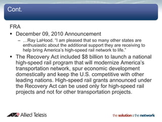 Cont.

FRA
 December 09, 2010 Announcement
   – …Ray LaHood. “I am pleased that so many other states are
     enthusiastic about the additional support they are receiving to
     help bring America’s high-speed rail network to life.”
 The Recovery Act included $8 billion to launch a national
  high-speed rail program that will modernize America’s
  transportation network, spur economic development
  domestically and keep the U.S. competitive with other
  leading nations. High-speed rail grants announced under
  the Recovery Act can be used only for high-speed rail
  projects and not for other transportation projects.
 