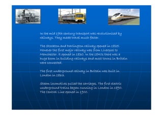 In the mid 19th century transport was revolutionised byIn the mid 19th century transport was revolutionised byIn the mid 19th century transport was revolutionised byIn the mid 19th century transport was revolutionised by
railways. They made travel much faster.railways. They made travel much faster.railways. They made travel much faster.railways. They made travel much faster.
The Stockton and Darlington railway opened in 1825.The Stockton and Darlington railway opened in 1825.The Stockton and Darlington railway opened in 1825.The Stockton and Darlington railway opened in 1825.
However the first major railway was from Liverpool toHowever the first major railway was from Liverpool toHowever the first major railway was from Liverpool toHowever the first major railway was from Liverpool to
Manchester. It opened in 1830. In the 1840s there was aManchester. It opened in 1830. In the 1840s there was aManchester. It opened in 1830. In the 1840s there was aManchester. It opened in 1830. In the 1840s there was a
huge boom in building railways and most towns in Britainhuge boom in building railways and most towns in Britainhuge boom in building railways and most towns in Britainhuge boom in building railways and most towns in Britain
were connected.were connected.were connected.were connected.
The first underground railway in Britain was built inThe first underground railway in Britain was built inThe first underground railway in Britain was built inThe first underground railway in Britain was built in
London in 1863.London in 1863.London in 1863.London in 1863.
Steam locomotives pulled the carriages. The first electricSteam locomotives pulled the carriages. The first electricSteam locomotives pulled the carriages. The first electricSteam locomotives pulled the carriages. The first electric
underground trains began running in London in 1890.underground trains began running in London in 1890.underground trains began running in London in 1890.underground trains began running in London in 1890.
The Central Line opened in 1900.The Central Line opened in 1900.The Central Line opened in 1900.The Central Line opened in 1900.
 