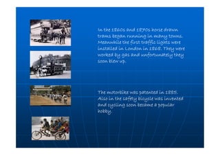 In the 1860s and 1870s horse drawnIn the 1860s and 1870s horse drawnIn the 1860s and 1870s horse drawnIn the 1860s and 1870s horse drawn
trams began running in many towns.trams began running in many towns.trams began running in many towns.trams began running in many towns.
Meanwhile the first traffic lights wereMeanwhile the first traffic lights wereMeanwhile the first traffic lights wereMeanwhile the first traffic lights were
installed in London in 1868. They wereinstalled in London in 1868. They wereinstalled in London in 1868. They wereinstalled in London in 1868. They were
worked by gas and unfortunately theyworked by gas and unfortunately theyworked by gas and unfortunately theyworked by gas and unfortunately they
soon blew up.soon blew up.soon blew up.soon blew up.
The motorbike was patented in 1885.The motorbike was patented in 1885.The motorbike was patented in 1885.The motorbike was patented in 1885.
Also in the safety bicycle was inventedAlso in the safety bicycle was inventedAlso in the safety bicycle was inventedAlso in the safety bicycle was invented
and cycling soon became a popularand cycling soon became a popularand cycling soon became a popularand cycling soon became a popular
hobby.hobby.hobby.hobby.
 