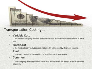 Transportation Costing...
• Variable Cost
… the variable category includes direct carrier cost associated with movement of each
load.
• Fixed Cost
… the fixed category includes costs not directly influenced by shipment volume.
• Joint
… expenses created by the decision to provide a particular service
• Common
… this category includes carrier costs that are incurred on behalf of all or selected
shippers.
 