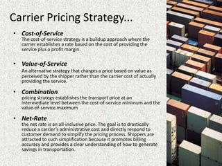 Carrier Pricing Strategy...
• Cost-of-Service
The cost-of-service strategy is a buildup approach where the
carrier establishes a rate based on the cost of providing the
service plus a profit margin.
• Value-of-Service
An alternative strategy that charges a price based on value as
perceived by the shipper rather than the carrier cost of actually
providing the service.
• Combination
pricing strategy establishes the transport price at an
intermediate level between the cost-of-service minimum and the
value-of-service maximum
• Net-Rate
the net rate is an all-inclusive price. The goal is to drastically
reduce a carrier’s administrative cost and directly respond to
customer demand to simplify the pricing process. Shippers are
attracted to such simplification because it promotes billing
accuracy and provides a clear understanding of how to generate
savings in transportation.
 